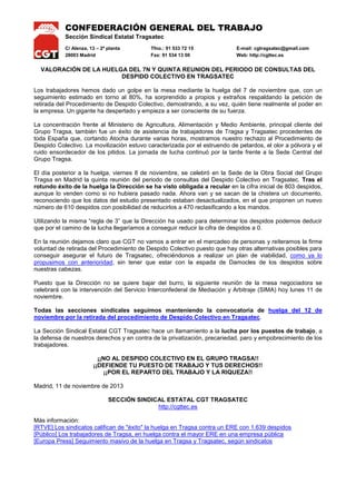 CONFEDERACIÓN GENERAL DEL TRABAJO
Sección Sindical Estatal Tragsatec
C/ Alenza, 13 – 2ª planta
28003 Madrid

Tfno.: 91 533 72 15
Fax: 91 534 13 00

E-mail: cgtragsatec@gmail.com
Web: http://cgttec.es

VALORACIÓN DE LA HUELGA DEL 7N Y QUINTA REUNION DEL PERIODO DE CONSULTAS DEL
DESPIDO COLECTIVO EN TRAGSATEC
Los trabajadores hemos dado un golpe en la mesa mediante la huelga del 7 de noviembre que, con un
seguimiento estimado en torno al 80%, ha sorprendido a propios y extraños respaldando la petición de
retirada del Procedimiento de Despido Colectivo, demostrando, a su vez, quién tiene realmente el poder en
la empresa. Un gigante ha despertado y empieza a ser consciente de su fuerza.
La concentración frente al Ministerio de Agricultura, Alimentación y Medio Ambiente, principal cliente del
Grupo Tragsa, también fue un éxito de asistencia de trabajadores de Tragsa y Tragsatec procedentes de
toda España que, cortando Atocha durante varias horas, mostramos nuestro rechazo al Procedimiento de
Despido Colectivo. La movilización estuvo caracterizada por el estruendo de petardos, el olor a pólvora y el
ruido ensordecedor de los pitidos. La jornada de lucha continuó por la tarde frente a la Sede Central del
Grupo Tragsa.
El día posterior a la huelga, viernes 8 de noviembre, se celebró en la Sede de la Obra Social del Grupo
Tragsa en Madrid la quinta reunión del periodo de consultas del Despido Colectivo en Tragsatec. Tras el
rotundo éxito de la huelga la Dirección se ha visto obligada a recular en la cifra inicial de 803 despidos,
aunque lo venden como si no hubiera pasado nada. Ahora van y se sacan de la chistera un documento,
reconociendo que los datos del estudio presentado estaban desactualizados, en el que proponen un nuevo
número de 610 despidos con posibilidad de reducirlos a 470 reclasificando a los mandos.
Utilizando la misma “regla de 3” que la Dirección ha usado para determinar los despidos podemos deducir
que por el camino de la lucha llegaríamos a conseguir reducir la cifra de despidos a 0.
En la reunión dejamos claro que CGT no vamos a entrar en el mercadeo de personas y reiteramos la firme
voluntad de retirada del Procedimiento de Despido Colectivo puesto que hay otras alternativas posibles para
conseguir asegurar el futuro de Tragsatec, ofreciéndonos a realizar un plan de viabilidad, como ya lo
propusimos con anterioridad, sin tener que estar con la espada de Damocles de los despidos sobre
nuestras cabezas.
Puesto que la Dirección no se quiere bajar del burro, la siguiente reunión de la mesa negociadora se
celebrará con la intervención del Servicio Interconfederal de Mediación y Arbitraje (SIMA) hoy lunes 11 de
noviembre.
Todas las secciones sindicales seguimos manteniendo la convocatoria de huelga del 12 de
noviembre por la retirada del procedimiento de Despido Colectivo en Tragsatec.
La Sección Sindical Estatal CGT Tragsatec hace un llamamiento a la lucha por los puestos de trabajo, a
la defensa de nuestros derechos y en contra de la privatización, precariedad, paro y empobrecimiento de los
trabajadores.
¡¡NO AL DESPIDO COLECTIVO EN EL GRUPO TRAGSA!!
¡¡DEFIENDE TU PUESTO DE TRABAJO Y TUS DERECHOS!!
¡¡POR EL REPARTO DEL TRABAJO Y LA RIQUEZA!!
Madrid, 11 de noviembre de 2013
SECCIÓN SINDICAL ESTATAL CGT TRAGSATEC
http://cgttec.es
Más información:
[RTVE] Los sindicatos califican de "éxito" la huelga en Tragsa contra un ERE con 1.639 despidos
[Público] Los trabajadores de Tragsa, en huelga contra el mayor ERE en una empresa pública
[Europa Press] Seguimiento masivo de la huelga en Tragsa y Tragsatec, según sindicatos

 