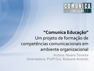 Autora: Naiara Teixeira
Orientadora: Profª Dra. Roseane Andrelo
“Comunica Educação”
Um projeto de formação de
competências comunicacionais em
ambiente organizacional
 