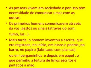 • As pessoas vivem em sociedade e por isso têm
  necessidade de comunicar umas com as
  outras.
• Os primeiros homens comunicavam através
  da voz, gestos ou sinais (através do som,
  fumo, luz…).
• Mais tarde, o homem inventou a escrita, que
  era registada, no início, em ossos e pedras ,no
  barro, no papiro (fabricado com plantas)
  ou em pergaminhos e depois em papel , o
  que permitiu a feitura de livros escritos e
  pintados à mão.
 