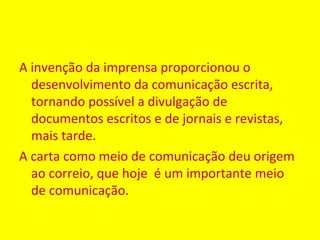 A invenção da imprensa proporcionou o
  desenvolvimento da comunicação escrita,
  tornando possível a divulgação de
  documentos escritos e de jornais e revistas,
  mais tarde.
A carta como meio de comunicação deu origem
  ao correio, que hoje é um importante meio
  de comunicação.
 