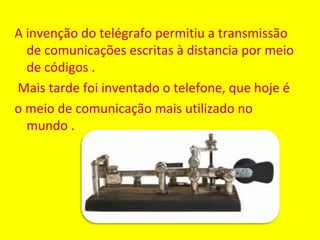 A invenção do telégrafo permitiu a transmissão
  de comunicações escritas à distancia por meio
  de códigos .
Mais tarde foi inventado o telefone, que hoje é
o meio de comunicação mais utilizado no
  mundo .
 