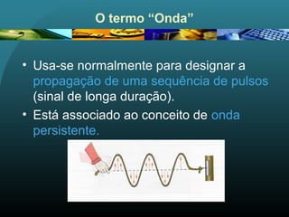 O termo “Onda”
• Usa-se normalmente para designar a
propagação de uma sequência de pulsos
(sinal de longa duração).
• Está associado ao conceito de onda
persistente.
 