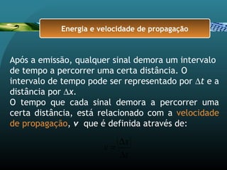 Após a emissão, qualquer sinal demora um intervalo
de tempo a percorrer uma certa distância. O
intervalo de tempo pode ser representado por ∆t e a
distância por ∆x.
O tempo que cada sinal demora a percorrer uma
certa distância, está relacionado com a velocidade
de propagação, v que é definida através de:
t
x
v
∆
∆
=
Energia e velocidade de propagação
 