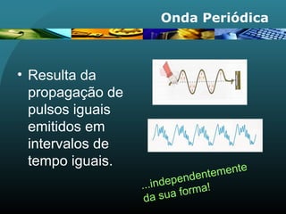 Onda Periódica
• Resulta da
propagação de
pulsos iguais
emitidos em
intervalos de
tempo iguais.
...independentemente
da sua forma!
 