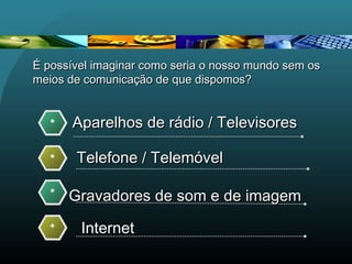 Aparelhos de rádio / TelevisoresAparelhos de rádio / Televisores*
Telefone / TelemóvelTelefone / Telemóvel*
Gravadores de som e de imagemGravadores de som e de imagem*
Internet*
É possível imaginar como seria o nosso mundo sem osÉ possível imaginar como seria o nosso mundo sem os
meios de comunicação de que dispomos?meios de comunicação de que dispomos?
 