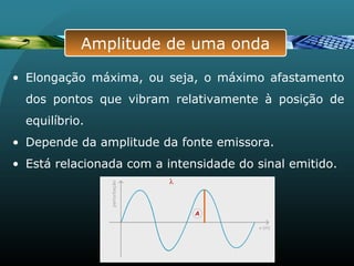 • Elongação máxima, ou seja, o máximo afastamento
dos pontos que vibram relativamente à posição de
equilíbrio.
• Depende da amplitude da fonte emissora.
• Está relacionada com a intensidade do sinal emitido.
Amplitude de uma onda
 