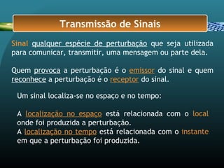 Sinal qualquer espécie de perturbação que seja utilizada
para comunicar, transmitir, uma mensagem ou parte dela.
Quem provoca a perturbação é o emissor do sinal e quem
reconhece a perturbação é o receptor do sinal.
Transmissão de Sinais
Um sinal localiza-se no espaço e no tempo:
A localização no espaço está relacionada com o local
onde foi produzida a perturbação.
A localização no tempo está relacionada com o instante
em que a perturbação foi produzida.
 