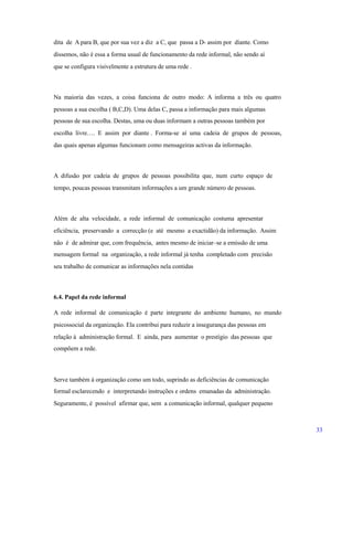 dita de A para B, que por sua vez a diz a C, que passa a D- assim por diante. Como
dissemos, não é essa a forma usual de funcionamento da rede informal, não sendo aí
que se configura visivelmente a estrutura de uma rede .
Na maioria das vezes, a coisa funciona de outro modo: A informa a três ou quatro
pessoas a sua escolha ( B,C,D). Uma delas C, passa a informação para mais algumas
pessoas de sua escolha. Destas, uma ou duas informam a outras pessoas também por
escolha livre…. E assim por diante . Forma-se aí uma cadeia de grupos de pessoas,
das quais apenas algumas funcionam como mensageiras activas da informação.
A difusão por cadeia de grupos de pessoas possibilita que, num curto espaço de
tempo, poucas pessoas transmitam informações a um grande número de pessoas.
Além de alta velocidade, a rede informal de comunicação costuma apresentar
eficiência, preservando a correcção (e até mesmo a exactidão) da informação. Assim
não é de admirar que, com frequência, antes mesmo de iniciar–se a emissão de uma
mensagem formal na organização, a rede informal já tenha completado com precisão
seu trabalho de comunicar as informações nela contidas
6.4. Papel da rede informal
A rede informal de comunicação é parte integrante do ambiente humano, no mundo
psicossocial da organização. Ela contribui para reduzir a insegurança das pessoas em
relação à administração formal. E ainda, para aumentar o prestígio das pessoas que
compõem a rede.
Serve também á organização como um todo, suprindo as deficiências de comunicação
formal esclarecendo e interpretando instruções e ordens emanadas da administração.
Seguramente, é possível afirmar que, sem a comunicação informal, qualquer pequeno
33
 