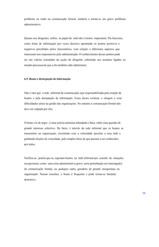 problema ou ruído na comunicação formal, tenderia a tornar-se um grave problema
administrativo.
Quanto aos dirigentes enfim, ao papel da rede não é menos importante. Ela funciona,
como fonte de informação por vezes decisiva apontando os pontos positivos e
negativos percebidos pelos funcionários, com relação a diferentes aspectos que
interessam aos responsáveis pela administração. O conhecimento desses pontos pode
ser um valioso orientador da acção do dirigente, sobretudo nos assuntos ligados ao
mundo psicossocial que a ele também cabe administrar.
6.5. Boato e deturpação de informação
Não é raro que a rede informal de comunicação seja responsabilizada pela criação de
boatos e pela deturpação de informação. Esses factos existem, e chegam a criar
dificuldades sérias na gestão das organizações. No entanto a comunicação formal não
deve ser culpada por eles.
O boato via de regra , é uma notícia anónima infundada e falsa, sobre uma questão de
grande interesse colectivo. De facto, é através da rede informal que os boatos se
transmitem na organização, circulando com a velocidade peculiar a essa rede e
ganhando feições de veracidade, pelo simples facto de que passam a ser conhecidos
por todos.
Verifica-se, porém que se, registam boatos na rede informal por ocasião de situações
excepcionais, como uma crise administrativa grave, seria perturbação (ou interrupção)
da comunicação formal, ou qualquer outra, geradora de grande insegurança na
organização. Nessas ocasiões, o boato é frequente e pode tornar-se bastante
destrutivo.
34
 
