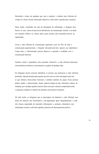Ocorrendo o boato em qualquer que seja a situação, o método mais eficiente de
corrigi–lo, é fazer circular informação objectiva e clara sobre a questão que a originou.
Desse modo, constatado um caso de deturpação de informação, o dirigente deve
buscar as suas causas em prováveis deficiências de comunicação formal, e ou então
em situações difíceis ou críticas pelas quais possam estar passando pessoas na
organização
Como a rede informal de comunicação representa cerca de 50% de toda a
comunicação organizacional, o dirigente não pode nem deve ignorar sua importância.
Longe disso, a administração precisa dispor-se a aprender a trabalhar com a
comunicação informal.
Tentativa inútil e imprudente seria pretender eliminá-la: a rede informal demonstra
extraordinária resistência a cerceamentos ou golpes de qualquer tipo.
Os dirigentes devem procurar identificar as pessoas que pertencem à rede informal,
prestando especial atenção para aqueles que são activos como mensageiros pois são
os que lideram, direccionam interesses e moldam opiniões do grupo. Essas pessoas
podem ajudar a administração, dando suporte (sempre na rede informal) a planos de
mudança, por exemplo quando é preciso fazer com que a maioria compreenda razões
e esquemas complexos e difíceis de entender, num primeiro momento.
De todo modo, os dirigentes que se preocupam em abastecer a rede informal com
factos de interesse dos funcionários e da organização agem adequadamente: a rede
tem imensa capacidade de transmitir informações e, portanto, alimentá-la com
informação corrente e relevante significa colocá-la em funcionamento positivo.
35
 