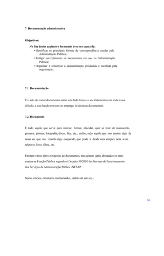 7. Documentação administrativa
Objectivos:
No fim destes capítulo o formando deve ser capaz de:
•Identificar as principais formas de correspondência usadas pela
Administração Pública;
•Redigir correctamente os documentos em uso na Administração
Pública;
•Organizar e conservar a documentação produzida e recebida pela
organização.
7.1. Documentação
É o acto de reunir documentos sobre um dado tema e o seu tratamento com vista à sua
difusão, a sua função consiste no emprego de técnicas documentais.
7.2. Documento
É tudo aquilo que serve para instruir, formar, elucidar, quer se trate de manuscrito,
gravura, pintura, fotografia, disco, fita, etc., enfim, tudo aquilo que nos ensina algo de
novo ou que nos recorda algo esquecido, que pode ir desde uma simples nota a um
relatório, livro, filme, etc.
Existem vários tipos e espécies de documentos, mas apenas serão abordados os mais
usados na Função Pública segundo o Decreto 30/2001 das Normas de Funcionamento
dos Serviços da Administração Pública -NFSAP.
Notas, ofícios, circulares, memorandos, ordens de serviço...
36
 
