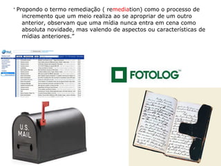 “  Propondo o termo remediação ( re media tion) como o processo de incremento que um meio realiza ao se apropriar de um outro anterior, observam que uma mídia nunca entra em cena como absoluta novidade, mas valendo de aspectos ou características de mídias anteriores.”   