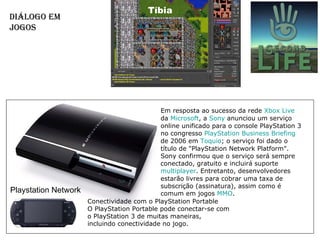 Diálogo em Jogos  Tíbia Playstation Network  Em resposta ao sucesso da rede  Xbox   Live  da  Microsoft , a  Sony  anunciou um serviço online unificado para o console PlayStation 3 no congresso  PlayStation  Business  Briefing  de 2006 em  Toquio ; o serviço foi dado o título de "PlayStation Network Platform". Sony confirmou que o serviço será sempre conectado, gratuito e incluirá suporte  multiplayer . Entretanto, desenvolvedores estarão livres para cobrar uma taxa de subscrição (assinatura), assim como é comum em jogos  MMO . Conectividade com o PlayStation Portable O PlayStation Portable pode conectar-se com o PlayStation 3 de muitas maneiras, incluindo conectividade no jogo. 