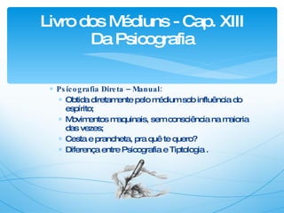 Psicografia Direta – Manual: Obtida diretamente pelo médium sob influência do espírito; Movimentos maquinais, sem consciência na maioria das vezes; Cesta e prancheta, pra quê te quero? Diferença entre Psicografia e Tiptologia . Livro dos Médiuns - Cap. XIII Da Psicografia 
