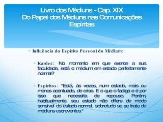 Influência do Espírito Pessoal do Médium: Kardec:  No momento em que exerce a sua faculdade, está o médium em estado perfeitamente normal? Espíritos:  "Está, às vezes, num estado, mais ou menos acentuado, de crise. E o que o fadiga e é por isso que necessita de repouso. Porém, habitualmente, seu estado não difere de modo sensível do estado normal, sobretudo se se trata de médiuns escreventes." Livro dos Médiuns - Cap. XIX Do Papel dos Médiuns nas Comunicações Espíritas 