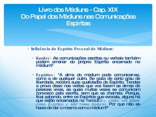 Influência do Espírito Pessoal do Médium: Kardec:  As comunicações escritas ou verbais também podem emanar do próprio Espírito encarnado no médium? Espíritos:  "A alma do médium pode comunicar-se, como a de qualquer outro. Se goza de certo grau de liberdade, recobra suas qualidades de Espírito. Tendes a prova disso nas visitas que vos fazem as almas de pessoas vivas, as quais muitas vezes se comunicam convosco pela escrita, sem que as chameis. Porque, ficai sabendo, entre os Espíritos que evocais, alguns há que estão encarnados na Terra.  Eles, então, vos falam como Espíritos e não como homens.  Por que não se havia de dar o mesmo com o médium?" Livro dos Médiuns - Cap. XIX Do Papel dos Médiuns nas Comunicações Espíritas 