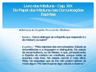 Influência do Espírito Pessoal do Médium: Kardec:  Como distinguir se o Espírito que responde é o do médium, ou outro? Espíritos:  "Pela natureza das comunicações. Estuda as circunstâncias e a linguagem e distinguirás. No estado de sonambulismo, ou de êxtase, é que, principalmente, o Espírito do médium se manifesta, porque então se encontra mais livre. No estado normal é mais difícil. Aliás, há respostas que se lhe não podem atribuir de modo algum. Por isso é que te digo: estuda e observa." Livro dos Médiuns - Cap. XIX Do Papel dos Médiuns nas Comunicações Espíritas 