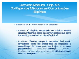 Influência do Espírito Pessoal do Médium: Kardec:   O Espírito encarnado no médium exerce alguma influência sobre as comunicações que deva transmitir, provindas de outros Espíritos? Espíritos:  "Exerce, porquanto, se estes não lhe são simpáticos, pode ele alterar-lhes as respostas e assimilá-las às suas próprias idéias e a seus pendores;  não influencia,  porém,  os próprios Espíritos, autores das respostas;  constitui-se apenas em mau intérprete." Livro dos Médiuns - Cap. XIX Do Papel dos Médiuns nas Comunicações Espíritas 