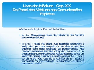 Influência do Espírito Pessoal do Médium: Kardec:   Será essa a causa da preferência dos Espíritos por certos médiuns? Espíritos:  "Não há outra. Os Espíritos procuram o intérprete que mais simpatize com eles e que lhes exprima com mais exatidão os pensamentos. Não havendo entre eles simpatia, o Espírito do médium é um antagonista que oferece certa resistência e se toma, um intérprete de má qualidade e muitas vezes infiel. E o que se dá entre vós, quando a opinião de um sábio é transmitida por intermédio de um estonteado, ou de uma pessoa de má-fé." Livro dos Médiuns - Cap. XIX Do Papel dos Médiuns nas Comunicações Espíritas 