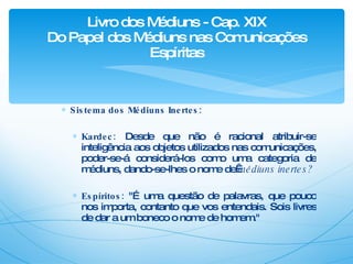 Sistema dos Médiuns Inertes: Kardec:  Desde que não é racional atribuir-se inteligência aos objetos utilizados nas comunicações, poder-se-á considerá-los como uma categoria de médiuns, dando-se-lhes o nome de  médiuns inertes? Espíritos:  "É uma questão de palavras, que pouco nos importa, contanto que vos entendais. Sois livres de dar a um boneco o nome de homem." Livro dos Médiuns - Cap. XIX Do Papel dos Médiuns nas Comunicações Espíritas 
