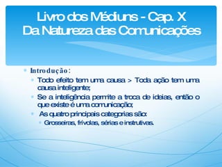 Introdução: Todo efeito tem uma causa > Toda ação tem uma causa inteligente; Se a inteligência permite a troca de ideias, então o que existe é uma comunicação; As quatro principais categorias são: Grosseiras, frívolas, sérias e instrutivas. Livro dos Médiuns - Cap. X Da Natureza das Comunicações 