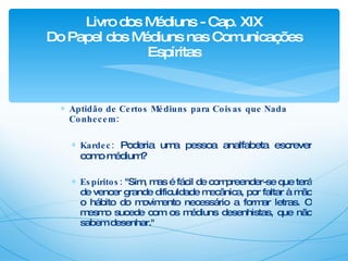 Aptidão de Certos Médiuns para Coisas que Nada Conhecem: Kardec:  Poderia uma pessoa analfabeta escrever como médium? Espíritos:  "Sim, mas é fácil de compreender-se que terá de vencer grande dificuldade mecânica, por faltar à mão o hábito do movimento necessário a formar letras. O mesmo sucede com os médiuns desenhistas, que não sabem desenhar." Livro dos Médiuns - Cap. XIX Do Papel dos Médiuns nas Comunicações Espíritas 