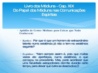 Aptidão de Certos Médiuns para Coisas que Nada Conhecem: Kardec:  Por que é que um homem de extraordinário talento numa existência já não o tem na existência seguinte? Espíritos:  "Nem sempre assim é, pois que muitas vezes ele aperfeiçoa, numa existência, o que começou na precedente. Mas, pode acontecer que uma faculdade extraordinária dormite durante certo tempo, para deixar que outra se desenvolva.” Livro dos Médiuns - Cap. XIX Do Papel dos Médiuns nas Comunicações Espíritas 