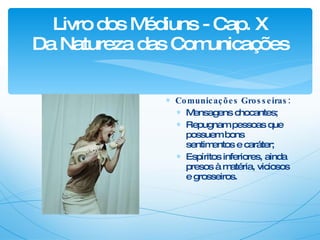 Livro dos Médiuns - Cap. X Da Natureza das Comunicações Comunicações Grosseiras: Mensagens chocantes; Repugnam pessoas que possuem bons sentimentos e caráter; Espíritos inferiores, ainda presos à matéria, viciosos e grosseiros. 