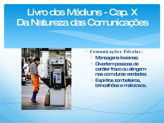 Livro dos Médiuns - Cap. X Da Natureza das Comunicações Comunicações Frívolas: Mensagens levianas; Divertem pessoas de caráter fraco ou atingem-nas com duras verdades; Espíritos zombeteiros, brincalhões e maliciosos.  