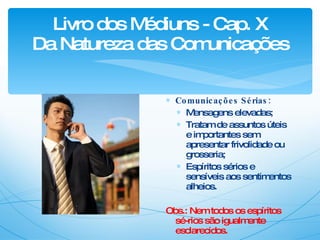 Livro dos Médiuns - Cap. X Da Natureza das Comunicações Comunicações Sérias: Mensagens elevadas; Tratam de assuntos úteis e importantes sem apresentar frivolidade ou grosseria; Espíritos sérios e sensíveis aos sentimentos alheios. Obs.: Nem todos os espíritos sé-rios são igualmente esclarecidos. 