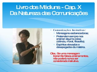 Livro dos Médiuns - Cap. X Da Natureza das Comunicações Comunicações Instrutivas: Mensagens esclarecedoras; Pretendem sempre nos ensinar alguma coisa: (ciência, moral, filosofia); Espíritos elevados e desapegados da matéria. Obs.: Se uma mensagem transmite falsos ensinamentos, não poderá nunca ser considerada instrutiva. 