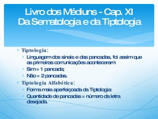 Tiptologia: Linguagem dos sinais e das pancadas, foi assim que as primeiras comunicações aconteceram: Sim = 1 pancada;  Não = 2 pancadas. Tiptologia Alfabética: Forma mais aperfeiçoada da Tiptologia: Quantidade de pancadas = número da letra desejada. Livro dos Médiuns - Cap. XI Da Sematologia e da Tiptologia 