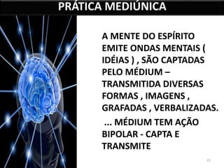 A MENTE DO ESPÍRITO 
EMITE ONDAS MENTAIS ( 
IDÉIAS ) , SÃO CAPTADAS 
PELO MÉDIUM – 
TRANSMITIDA DIVERSAS 
FORMAS , IMAGENS , 
GRAFADAS , VERBALIZADAS. 
... MÉDIUM TEM AÇÃO 
BIPOLAR - CAPTA E 
TRANSMITE 
15 
PRÁTICA MEDIÚNICA 
 