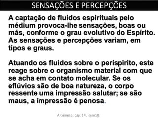 SENSAÇÕES E PERCEPÇÕES 
A captação de fluidos espirituais pelo 
médium provoca-lhe sensações, boas ou 
más, conforme o grau evolutivo do Espírito. 
As sensações e percepções variam, em 
tipos e graus. 
Atuando os fluidos sobre o períspirito, este 
reage sobre o organismo material com que 
se acha em contato molecular. Se os 
eflúvios são de boa natureza, o corpo 
ressente uma impressão salutar; se são 
maus, a impressão é penosa. 
A Gênese: cap. 14, item18. 
 