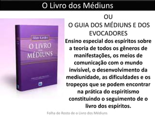 O Livro dos Médiuns 
OU 
O GUIA DOS MÉDIUNS E DOS 
EVOCADORES 
Ensino especial dos espíritos sobre 
a teoria de todos os gêneros de 
manifestações, os meios de 
comunicação com o mundo 
invisível, o desenvolvimento da 
mediunidade, as dificuldades e os 
tropeços que se podem encontrar 
na prática do espiritismo 
constituindo o seguimento de o 
livro dos espíritos. 
Folha de Rosto de o Livro dos Médiuns 
 