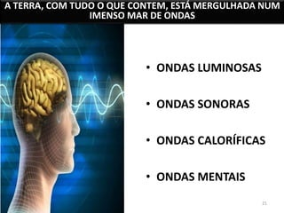 A TERRA, COM TUDO O QUE CONTEM, ESTÁ MERGULHADA NUM 
21 
IMENSO MAR DE ONDAS 
• ONDAS LUMINOSAS 
• ONDAS SONORAS 
• ONDAS CALORÍFICAS 
• ONDAS MENTAIS 
 