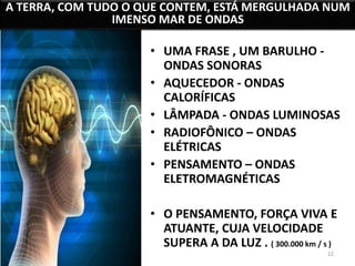 A TERRA, COM TUDO O QUE CONTEM, ESTÁ MERGULHADA NUM 
22 
IMENSO MAR DE ONDAS 
• UMA FRASE , UM BARULHO - 
ONDAS SONORAS 
• AQUECEDOR - ONDAS 
CALORÍFICAS 
• LÂMPADA - ONDAS LUMINOSAS 
• RADIOFÔNICO – ONDAS 
ELÉTRICAS 
• PENSAMENTO – ONDAS 
ELETROMAGNÉTICAS 
• O PENSAMENTO, FORÇA VIVA E 
ATUANTE, CUJA VELOCIDADE 
SUPERA A DA LUZ . ( 300.000 km / s ) 
 