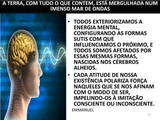 A TERRA, COM TUDO O QUE CONTEM, ESTÁ MERGULHADA NUM 
23 
IMENSO MAR DE ONDAS 
• TODOS EXTERIORIZAMOS A 
ENERGIA MENTAL, 
CONFIGURANDO AS FORMAS 
SUTIS COM QUE 
INFLUENCIAMOS O PRÓXIMO, E 
TODOS SOMOS AFETADOS POR 
ESSAS MESMAS FORMAS, 
NASCIDAS NOS CÉREBROS 
ALHEIOS. 
• CADA ATITUDE DE NOSSA 
EXISTÊNCIA POLARIZA FORÇA 
NAQUELES QUE SE NOS AFINAM 
COM O MODO DE SER, 
IMPELINDO-OS À IMITAÇÃO 
CONSCIENTE OU INCONSCIENTE. 
EMMANUEL 
 