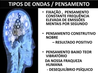 27 
TIPOS DE ONDAS / PENSAMENTO 
• FIXAÇÃO , PENSAMENTO 
CONSTANTE FREQUÊNCIA 
ELEVADA DE EMISSÕES 
MENTAIS POR SEGUNDO 
• PENSAMENTO CONSTRUTIVO 
NOBRE 
– RESULTADO POSITIVO 
• PENSAMENTO BAIXO TEOR 
VIBRATÓRIO 
DA NOSSA FRAQUEZA 
HUMANA 
- DESEQUILÍBRIO PSÍQUICO 
 