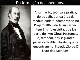Da formação dos médiuns. 
A formação, teórica e prática, 
do trabalhador da área da 
mediunidade fundamenta-se no 
Projeto 1868, de Allan Kardec, 
item Ensino espírita, que faz 
parte do livro Obras Póstumas, 
e, também, nas seguintes 
palavras de Allan Kardec que se 
encontram na introdução de O 
Livro dos Médiuns: 
Allan Kardec 
 