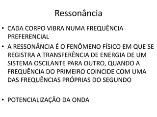 Ressonância 
• CADA CORPO VIBRA NUMA FREQUÊNCIA 
PREFERENCIAL 
• A RESSONÂNCIA É O FENÔMENO FÍSICO EM QUE SE 
REGISTRA A TRANSFERÊNCIA DE ENERGIA DE UM 
SISTEMA OSCILANTE PARA OUTRO, QUANDO A 
FREQUÊNCIA DO PRIMEIRO COINCIDE COM UMA 
DAS FREQUÊNCIAS PRÓPRIAS DO SEGUNDO 
• POTENCIALIZAÇÃO DA ONDA 
 