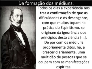 Da formação dos médiuns. 
Todos os dias a experiência nos 
traz a confirmação de que as 
dificuldades e os desenganos, 
com que muitos topam na 
prática do Espiritismo, se 
originam da ignorância dos 
princípios desta ciência [...]. 
De par com os médiuns 
propriamente ditos, há, a 
crescer diariamente, uma 
multidão de pessoas que se 
ocupam com as manifestações 
Allan Kardec espíritas. 
 