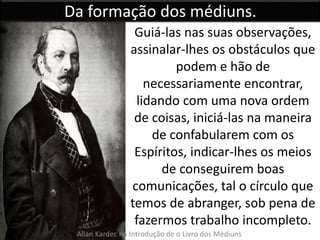 Da formação dos médiuns. 
Guiá-las nas suas observações, 
assinalar-lhes os obstáculos que 
podem e hão de 
necessariamente encontrar, 
lidando com uma nova ordem 
de coisas, iniciá-las na maneira 
de confabularem com os 
Espíritos, indicar-lhes os meios 
de conseguirem boas 
comunicações, tal o círculo que 
temos de abranger, sob pena de 
fazermos trabalho incompleto. 
Allan Kardec na Introdução de o Livro dos Médiuns 
 