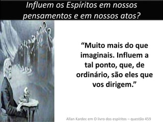 Influem os Espíritos em nossos 
pensamentos e em nossos atos? 
“Muito mais do que 
imaginais. Influem a 
tal ponto, que, de 
ordinário, são eles que 
vos dirigem.” 
Allan Kardec em O livro dos espíritos – questão 459 
 