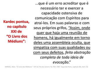 ...que é um erro acreditar que é 
necessário ter e exercer a 
capacidade ostensiva de 
comunicação com Espíritos para 
atraí-los. Em suas palavras e com 
seus próprios grifos, “Assim, onde 
quer que haja uma reunião de 
homens, há igualmente em torno 
deles uma assembleia oculta, que 
simpatiza com suas qualidades ou 
com seus defeitos, feita abstração 
completa de toda ideia de 
evocação.” 
Kardec pontua, 
no capítulo 
XXI de 
“O Livro dos 
Médiuns”: 
KARDEC, Allan. "O Livro dos Médiuns". 55ª ed. Rio de Janeiro: RJ, FEB: 1987. Segunda Parte, capítulo XXI, item 232 
 
