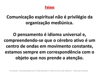 Faixas 
Comunicação espiritual não é privilégio da 
organização mediúnica. 
O pensamento é idioma universal e, 
compreendendo-se que o cérebro ativo é um 
centro de ondas em movimento constante, 
estamos sempre em correspondência com o 
objeto que nos prende a atenção. 
Emmanuel - Reunião pública de 27-5-60 Questão n.º 285 de O Livro dos Médiuns – Seara dos médiuns 
 