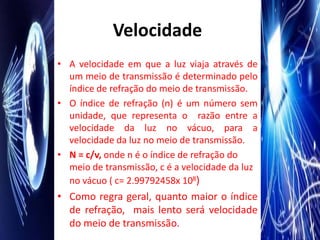 Velocidade
• A velocidade em que a luz viaja através de
  um meio de transmissão é determinado pelo
  índice de refração do meio de transmissão.
• O índice de refração (n) é um número sem
  unidade, que representa o razão entre a
  velocidade da luz no vácuo, para a
  velocidade da luz no meio de transmissão.
• N = c/v, onde n é o índice de refração do
  meio de transmissão, c é a velocidade da luz
  no vácuo ( c= 2.99792458x 108)
• Como regra geral, quanto maior o índice
  de refração, mais lento será velocidade
  do meio de transmissão.
 