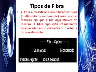 Tipos de Fibra
• A fibra é classificada em diferentes tipos
  (multímodo ou monomodo) com base na
  maneira em que a luz viaja através do
  mesmo. A fibra tipo está intimamente
  relacionada com o diâmetro do núcleo e
  de revestimento
 
