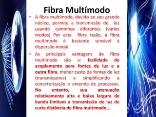 Fibra Multímodo
• A fibra multímodo, devido ao seu grande
  núcleo, permite a transmissão de luz
  usando caminhos diferentes (vários
  modos) Por esta fibra razão, a fibra
  multímodo é bastante sensível à
  dispersão modal.
• As principais vantagens de fibra
  multímodo são a: facilidade de
  acoplamento para fontes de luz e a
  outra fibra, menor custo de fontes de luz
  (transmissores) e simplificando a
  conectorização e emenda de processos.
  No       entanto,      sua     atenuação
  relativamente alta e baixa largura de
  banda limitam a transmissão de luz de
  curta distância de fibra multímodo...
 