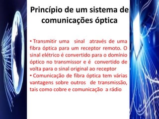 Princípio de um sistema de
   comunicações óptica

• Transmitir uma sinal através de uma
fibra óptica para um receptor remoto. O
sinal elétrico é convertido para o domínio
óptico no transmissor e é convertido de
volta para o sinal original ao receptor
• Comunicação de fibra óptica tem várias
vantagens sobre outros de transmissão,
tais como cobre e comunicação a rádio
 